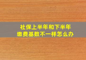 社保上半年和下半年缴费基数不一样怎么办