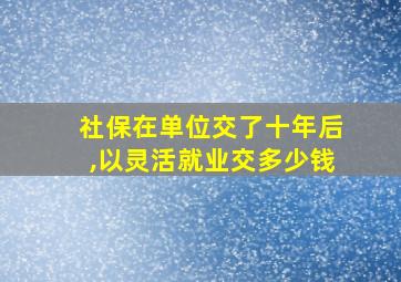 社保在单位交了十年后,以灵活就业交多少钱