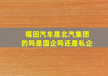 福田汽车是北汽集团的吗是国企吗还是私企