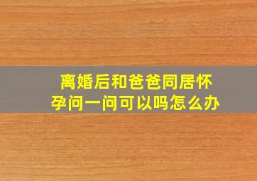 离婚后和爸爸同居怀孕问一问可以吗怎么办