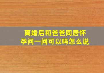 离婚后和爸爸同居怀孕问一问可以吗怎么说