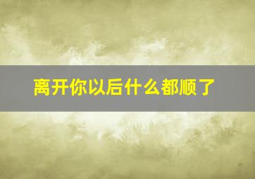 离开你以后什么都顺了