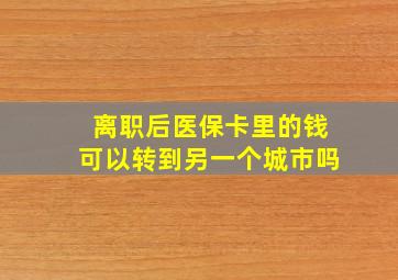 离职后医保卡里的钱可以转到另一个城市吗