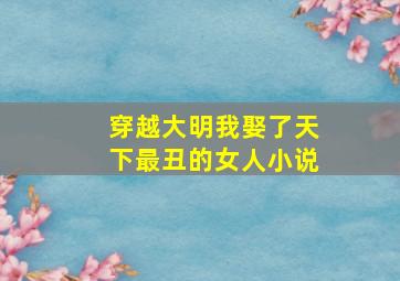 穿越大明我娶了天下最丑的女人小说