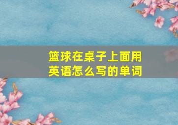 篮球在桌子上面用英语怎么写的单词