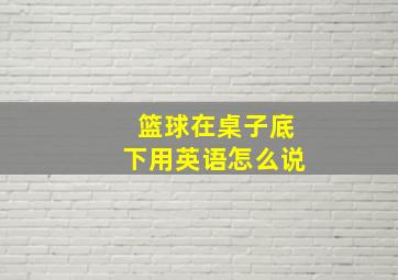 篮球在桌子底下用英语怎么说