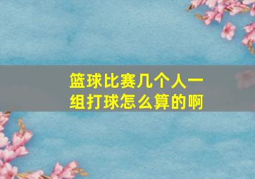 篮球比赛几个人一组打球怎么算的啊