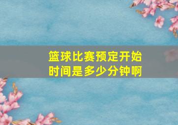 篮球比赛预定开始时间是多少分钟啊