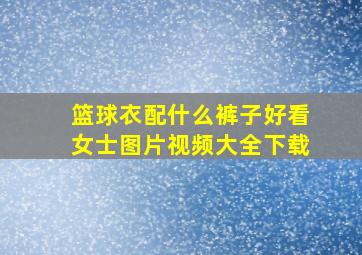 篮球衣配什么裤子好看女士图片视频大全下载