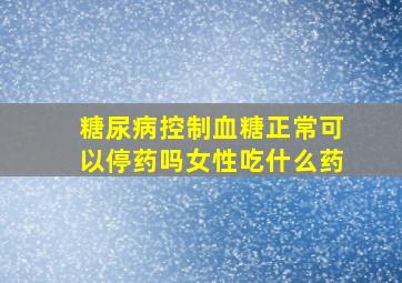 糖尿病控制血糖正常可以停药吗女性吃什么药