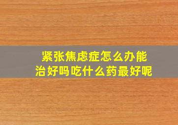 紧张焦虑症怎么办能治好吗吃什么药最好呢