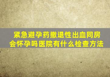 紧急避孕药撤退性出血同房会怀孕吗医院有什么检查方法