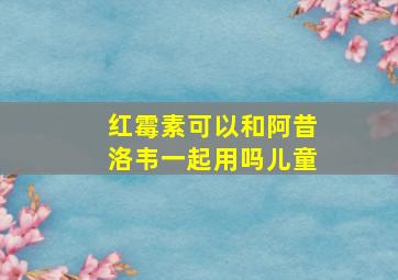 红霉素可以和阿昔洛韦一起用吗儿童