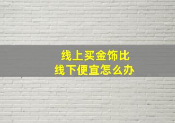 线上买金饰比线下便宜怎么办