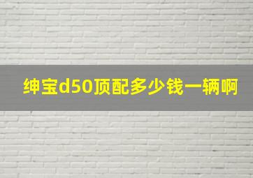 绅宝d50顶配多少钱一辆啊