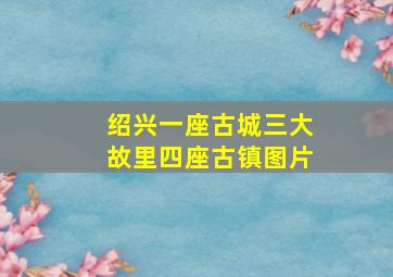 绍兴一座古城三大故里四座古镇图片