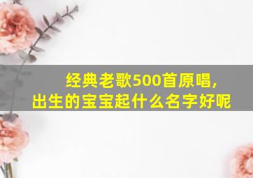 经典老歌500首原唱,出生的宝宝起什么名字好呢