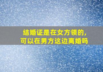 结婚证是在女方领的,可以在男方这边离婚吗