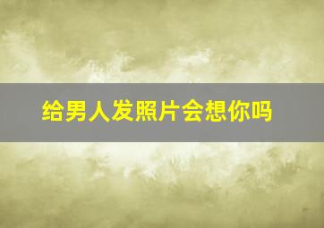 给男人发照片会想你吗