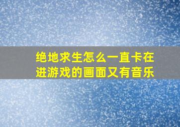 绝地求生怎么一直卡在进游戏的画面又有音乐