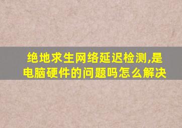 绝地求生网络延迟检测,是电脑硬件的问题吗怎么解决