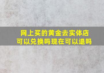 网上买的黄金去实体店可以兑换吗现在可以退吗