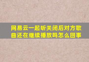 网易云一起听关闭后对方歌曲还在继续播放吗怎么回事