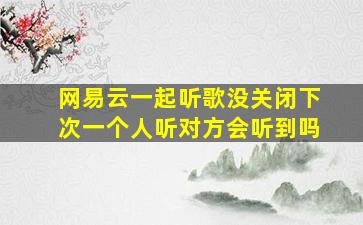 网易云一起听歌没关闭下次一个人听对方会听到吗