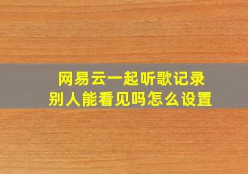 网易云一起听歌记录别人能看见吗怎么设置