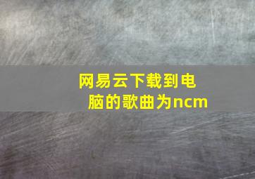 网易云下载到电脑的歌曲为ncm