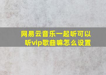 网易云音乐一起听可以听vip歌曲嘛怎么设置