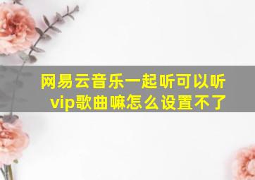 网易云音乐一起听可以听vip歌曲嘛怎么设置不了