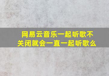 网易云音乐一起听歌不关闭就会一直一起听歌么