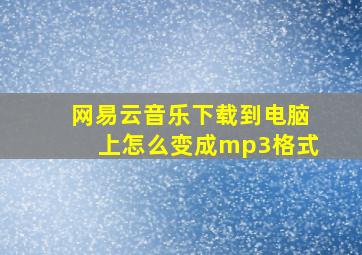 网易云音乐下载到电脑上怎么变成mp3格式