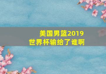 美国男篮2019世界杯输给了谁啊