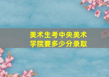 美术生考中央美术学院要多少分录取