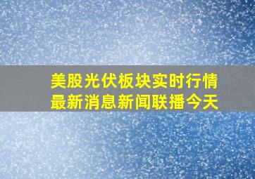 美股光伏板块实时行情最新消息新闻联播今天