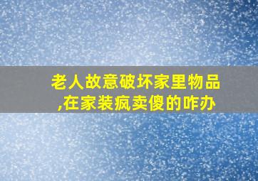 老人故意破坏家里物品,在家装疯卖傻的咋办