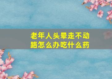 老年人头晕走不动路怎么办吃什么药