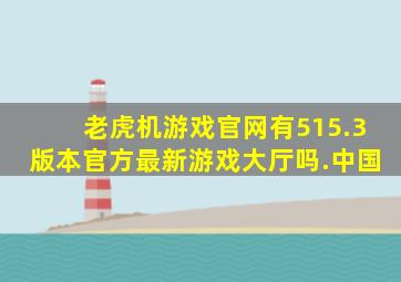 老虎机游戏官网有515.3版本官方最新游戏大厅吗.中国