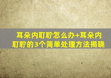 耳朵内耵聍怎么办+耳朵内耵聍的3个简单处理方法揭晓