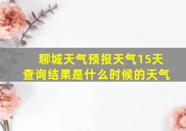 聊城天气预报天气15天查询结果是什么时候的天气