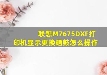 联想M7675DXF打印机显示更换硒鼓怎么操作