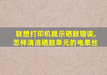 联想打印机提示硒鼓错误,怎样清洁硒鼓单元的电晕丝