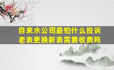 自来水公司最怕什么投诉老表更换新表需要收费吗