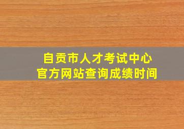 自贡市人才考试中心官方网站查询成绩时间