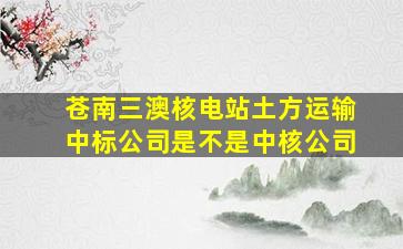 苍南三澳核电站土方运输中标公司是不是中核公司