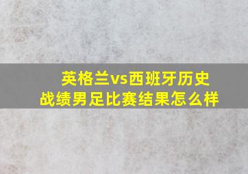 英格兰vs西班牙历史战绩男足比赛结果怎么样