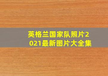 英格兰国家队照片2021最新图片大全集