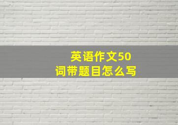 英语作文50词带题目怎么写